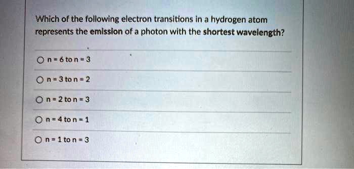 Which of the following electron transitions in a hydrogen atom represents the emission of a photon with the shortest wavelength?
n = 6 to n = 3
n = 3 to n = 2
n = 2 to n = 3
n = 4 to n = 1
n = 1 to n = 3