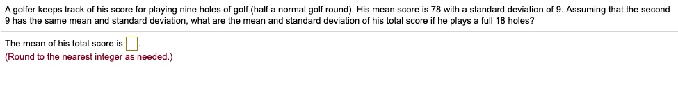 A golfer keeps track of his score for playing nine holes of golf (half a normal golf round). His mean score is 78 with a standard deviation of 9. Assuming that the second 9 has the same mean and standard deviation, what are the mean and standard deviation of his total score if he plays a full 18 holes?
The mean of his total score is .
(Round to the nearest integer as needed.)