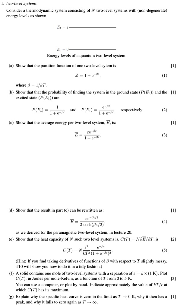 1. two-level systems
Consider a thermodynamic system consisting of N two-level systems with (non-degenerate)
energy levels as shown:
E1 = ϵ
E0 = 0
Energy levels of a quantum two-level system.
(a) Show that the partition function of one two-level sytem is
Z = 1 + e^-βϵ,
where β = 1/kT.
(b) Show that that the probability of finding the system in the ground state (P(E0)) and the
excited state (P(E1)) are:
P(E0) = (1)/(1 + e^-βϵ) and P(E1) = (e^-βϵ)/(1 + e^-βϵ), respectively.
(c) Show that the average energy per two-level system, E, is:
E̅ = (ϵ e^-βϵ)/(1 + e^-βϵ)
(d) Show that the result in part (c) can be rewritten as:
E̅ = (ϵ e^-βϵ/2)/(2 cosh(βϵ/2)),
as we derived for the paramagnetic two-level system, in lecture 20.
(e) Show that the heat capacity of N such two level systems is, C(T) = N (∂E̅)/(∂ T), is
C(T) = N (ϵ^2)/(k T^2)(e^-βϵ)/((1 + e^-βϵ)^2)
(Hint: If you find taking derivatives of functions of β with respect to T slightly messy,
T10 will show you how to do it in a tidy fashion.)
(f) A solid contains one mole of two-level systems with a separation of ϵ = k × (1 K). Plot
C(T), in Joules per mole-Kelvin, as a function of T from 0 to 5 K.
You can use a computer, or plot by hand. Indicate approximately the value of kT/ϵ at
which C(T) has its maximum.
(g) Explain why the specific heat curve is zero in the limit as T → 0 K, why it then has a
peak, and why it falls to zero again as T →∞.