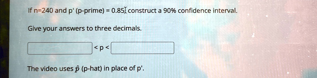If n=240 and p' (p-prime) = 0.85, construct a 90% confidence interval.
Give your answers to three decimals.

 < p < 
The video uses p̂ (p-hat) in place of p'.