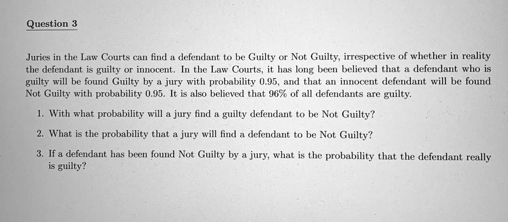 Juries in the Law Courts can find a defendant to be Guilty or Not Guilty, irrespective of whether in reality the defendant is guilty or innocent. In the Law Courts, it has long been believed that a defendant who is guilty will be found Guilty by a jury with probability 0.95, and that an innocent defendant will be found Not Guilty with probability 0.95. It is also believed that 96% of all defendants are guilty. 1. With what probability will a jury find a guilty defendant to be Not Guilty? 2. What is the probability that a jury will find a defendant to be Not Guilty? 3. If a defendant has been found Not Guilty by a jury, what is the probability that the defendant really is guilty?