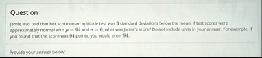 question jamie was told that her score on an aptitude test was 3 standard deviations below the mean if test scores were approximately normal with mu 94 and sigma 6 what was jamies score do n 39308