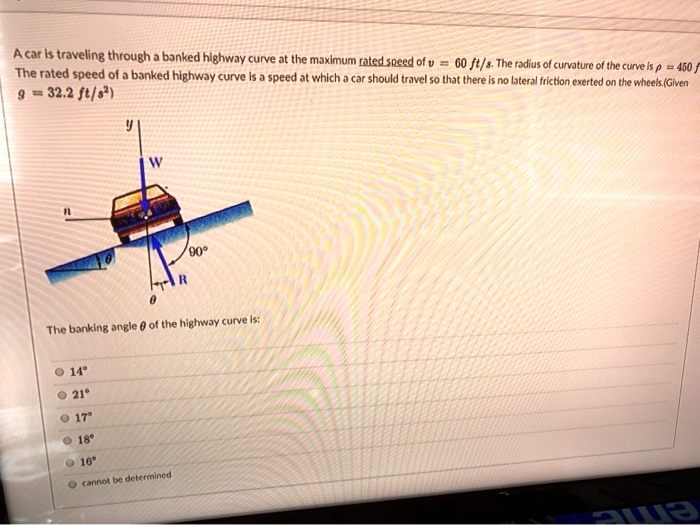A car is traveling through a banked highway curve at the maximum rated speed of v = 60  ft/s. The radius of curvature of the curve is ρ = 450  ft.
The rated speed of a banked highway curve is a speed at which a car should travel so that there is no lateral friction exerted on the wheels. (Given g = 32.2  ft/s^2)
The banking angle θ of the highway curve is:
14^∘
21^∘
17^∘
18^∘
16^∘
cannot be determined