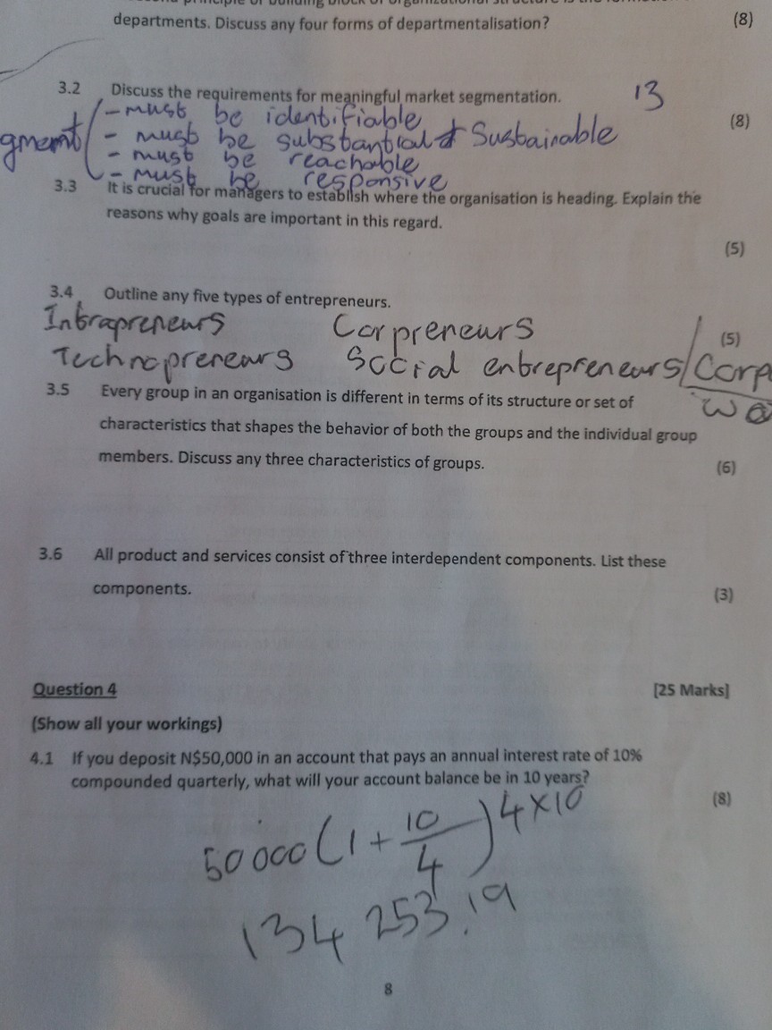 departments. Discuss any four forms of departmentalisation? (8)
3.2 Discuss the requirements for meaningful market segmentation. (8)
- must be identifiable
- must be substantial     sustainable
- must be reachable
- must be responsive
3.3 It is crucial for managers to establish where the organisation is heading. Explain the reasons why goals are important in this regard. (5)
3.4 Outline any five types of entrepreneurs. (5)
Intrapreneurs
Corpreneurs
Technopreneurs
Social entrepreneurs
3.5 Every group in an organisation is different in terms of its structure or set of characteristics that shapes the behavior of both the groups and the individual group members. Discuss any three characteristics of groups. (6)
3.6 All product and services consist of three interdependent components. List these components. (3)
Question 4 [25 Marks]
(Show all your workings)
4.1 If you deposit N50,000 in an account that pays an annual interest rate of 10% compounded quarterly, what will your account balance be in 10 years? (8)
50000(1 + 10/4)4x10
134 253.19