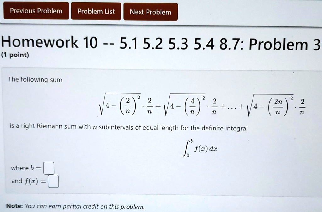 Previous Problem Problem List Next Problem
Homework 10 – 5.1 5.2 5.3 5.4 8.7: Problem 3
(1 point)
The following sum
√(4 - ((2)/(n))^2)·(2)/(n) + √(4 - ((4)/(n))^2)·(2)/(n) + … + √(4 - ((2n)/(n))^2)·(2)/(n)
is a right Riemann sum with n subintervals of equal length for the definite integral
∫0^b f(x) dx
where b =and f(x) = 
Note: You can earn partial credit on this problem.