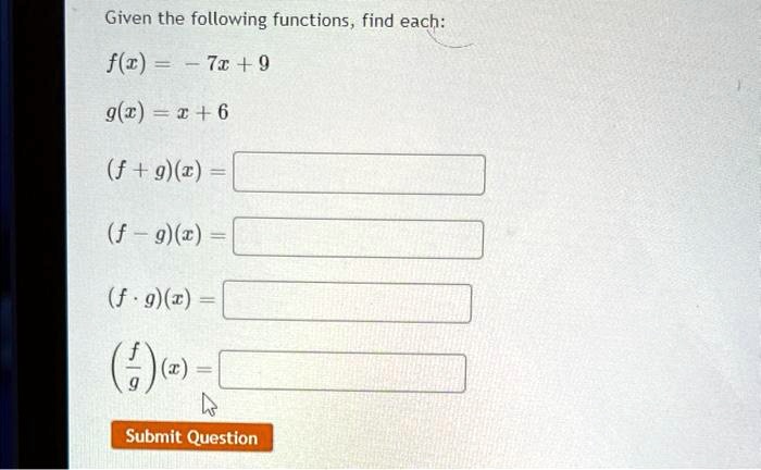 Given the following functions, find each:
f(x) = -7x + 9
g(x) = x + 6
(f + g)(x) = 
(f - g)(x) = 
(f ·g)(x) = 
((f)/(g))(x) =