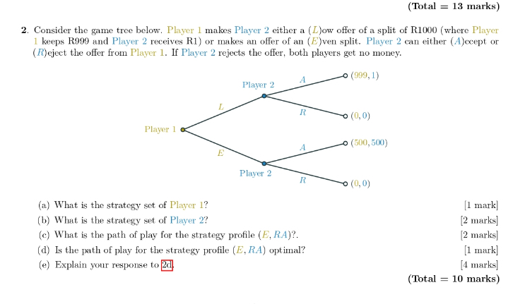 2. Consider the game tree below. Player 1 makes Player 2 either a (L)ow offer of a split of R1000 (where Player 1 keeps R999 and Player 2 receives R1) or makes an offer of an (E)ven split. Player 2 can either (A)ccept or (R)eject the offer from Player 1. If Player 2 rejects the offer, both players get no money.

(a) What is the strategy set of Player 1?
(b) What is the strategy set of Player 2?
(c) What is the path of play for the strategy profile (E, RA)?.
(d) Is the path of play for the strategy profile (E, RA) optimal?
(e) Explain your response to 2d.