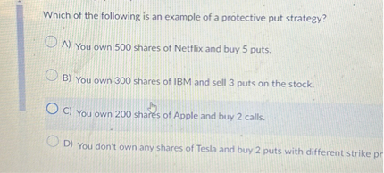 Which of the following is an example of a protective put strategy?
A) You own 500 shares of Netflix and buy 5 puts.
B) You own 300 shares of IBM and sell 3 puts on the stock.
C) You own 200 shares of Apple and buy 2 calls.
D) You don't own any shares of Tesla and buy 2 puts with different strike pr