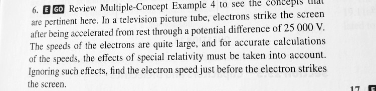 6. EGO Review Multiple-Concept Example 4 to see the concepts that are pertinent here. In a television picture tube, electrons strike the screen after being accelerated from rest through a potential difference of 25 000 V. The speeds of the electrons are quite large, and for accurate calculations of the speeds, the effects of special relativity must be taken into account. Ignoring such effects, find the electron speed just before the electron strikes the screen.