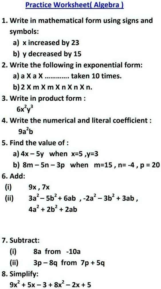 Practice Worksheet(Algebra)
1. Write in mathematical form using signs and
symbols:
a) x increased by 23
b) y decreased by 15
2. Write the following in exponential form:
a) a X a X ............ taken 10 times.
b) 2 X m X m X n X n X n.
3. Write in product form :
6x^2y^3
4. Write the numerical and literal coefficient :
9a^2b
5. Find the value of :
a) 4x - 5y when x=5, y=3
b) 8m - 5n - 3p when m=15, n= -4, p = 20
6. Add:
(i)
9x, 7x
(ii)
3a^2 - 5b^2 + 6ab, -2a^2 - 3b^2 + 3ab,
4a^2 + 2b^2 + 2ab
7. Subtract:
(i)
8a from -10a
(ii)
3p - 8q from 7p + 5q
8. Simplify:
9x^2 + 5x - 3 + 8x^2 - 2x + 5