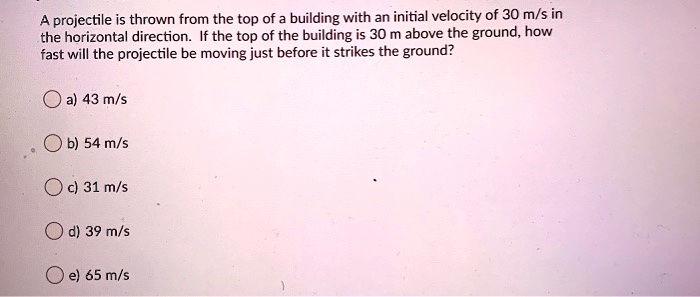A projectile is thrown from the top of a building with an initial velocity of 30 m/s in the horizontal direction. If the top of the building is 30 m above the ground, how fast will the projectile be moving just before it strikes the ground?

a) 43 m/s
b) 54 m/s
c) 31 m/s
d) 39 m/s
e) 65 m/s