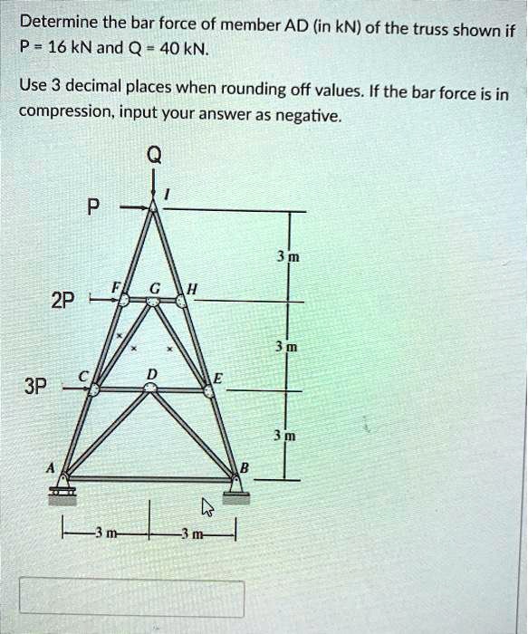 Determine the bar force of member AD (in kN) of the truss shown if P = 16 kN and Q = 40 kN. Use 3 decimal places when rounding off values. If the bar force is in compression, input your answer as negative.
