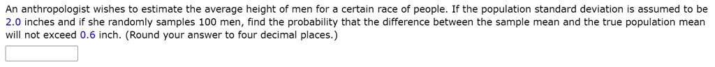 An anthropologist wishes to estimate the average height of men for a certain race of people. If the population standard deviation is assumed to be 2.0 inches and if she randomly samples 100 men, find the probability that the difference between the sample mean and the true population mean will not exceed 0.6 inch. (Round your answer to four decimal places.)