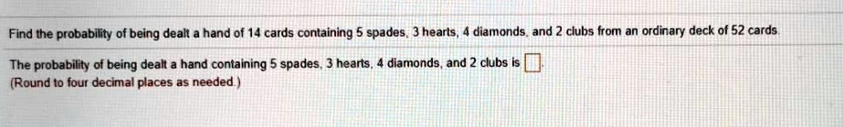 Find the probability of being dealt a hand of 14 cards containing 5 spades, 3 hearts, 4 diamonds, and 2 clubs from an ordinary deck of 52 cards.
The probability of being dealt a hand containing 5 spades, 3 hearts, 4 diamonds, and 2 clubs is 
(Round to four decimal places as needed.)