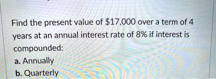 Find the present value of 17,000 over a term of 4 years at an annual interest rate of 8% if interest is compounded:
a. Annually
b. Quarterly