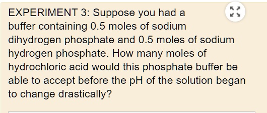 EXPERIMENT 3: Suppose you had a buffer containing 0.5 moles of sodium dihydrogen phosphate and 0.5 moles of sodium hydrogen phosphate. How many moles of hydrochloric acid would this phosphate buffer be able to accept before the pH of the solution began to change drastically?
