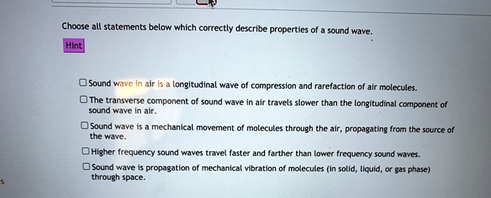 Choose all statements below which correctly describe properties of a sound wave.
Hint
Sound wave in air is a longitudinal wave of compression and rarefaction of air molecules.
The transverse component of sound wave in air travels slower than the longitudinal component of sound wave in air.
Sound wave is a mechanical movement of molecules through the air, propagating from the source of the wave.
Higher frequency sound waves travel faster and farther than lower frequency sound waves.
Sound wave is propagation of mechanical vibration of molecules (in solid, liquid, or gas phase) through space.