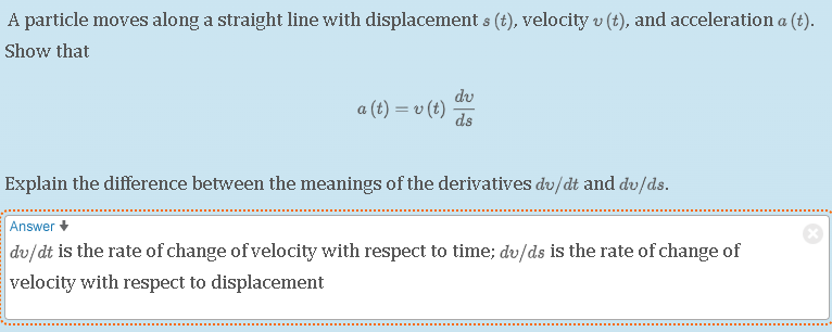 A particle moves along a straight line with displacement ( s(t) ), velocity ( v(t) ), and acceleration ( a(t) ).
Show that
[
a(t)=v(t) fracd vd s
]
Explain the difference between the meanings of the derivatives ( d v / d t ) and ( d v / d s ).
Answer ( downarrow )
( d v / d t ) is the rate of change of velocity with respect to time; ( d v / d s ) is the rate of change of velocity with respect to displacement
