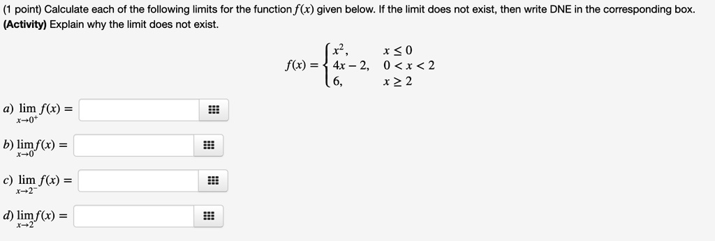 (1 point) Calculate each of the following limits for the function f(x) given below. If the limit does not exist, then write DNE in the corresponding box.
(Activity) Explain why the limit does not exist.
eginaligned f(x) = egincases x^2,     x le 0 4x - 2,     0 < x < 2 6,     x ge 2 endcases endaligned
a) limx 	o 0^+ f(x) =

b) limx 	o 0 f(x) =

c) limx 	o 2^- f(x) =

d) limx 	o 2 f(x) =