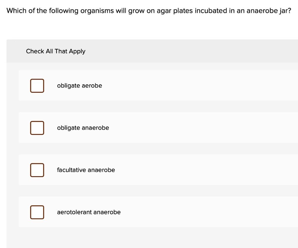 Which of the following organisms will grow on agar plates incubated in an anaerobe jar?
Check All That Apply
obligate aerobe
obligate anaerobe
facultative anaerobe
aerotolerant anaerobe