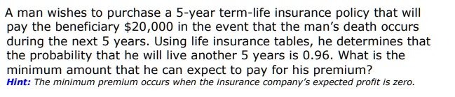 A man wishes to purchase a 5-year term-life insurance policy that will pay the beneficiary 20,000 in the event that the man's death occurs during the next 5 years. Using life insurance tables, he determines that the probability that he will live another 5 years is 0.96. What is the minimum amount that he can expect to pay for his premium? Hint: The minimum premium occurs when the insurance company's expected profit is zero.