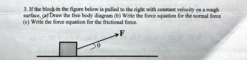 3. If the block in the figure below is pulled to the right with constant velocity on a rough surface, (a) Draw the free body diagram (b) Write the force equation for the normal force (c) Write the force equation for the frictional force.