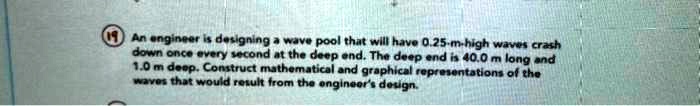 An engineer is designing a wave pool that will have 0.25-m-high waves crash down once every second at the deep end. The deep end is 40.0 m long and 1.0 m deep. Construct mathematical and graphical representations of the waves that would result from the engineer's design.