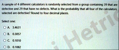 a sample of 4 different calculators is randomly selected from a group containing 39 that are defective and 29 that have no defects what is the probability that all four of the calculators se 77177