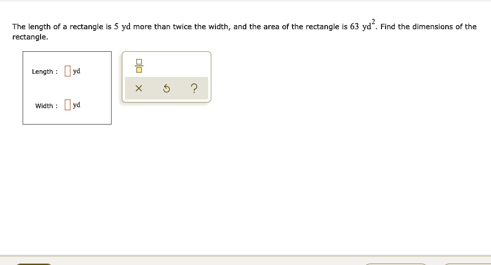 The length of a rectangle is 5 yd more than twice the width, and the area of the rectangle is 63 yd^2. Find the dimensions of the rectangle. Length : [] yd Width : [] yd
