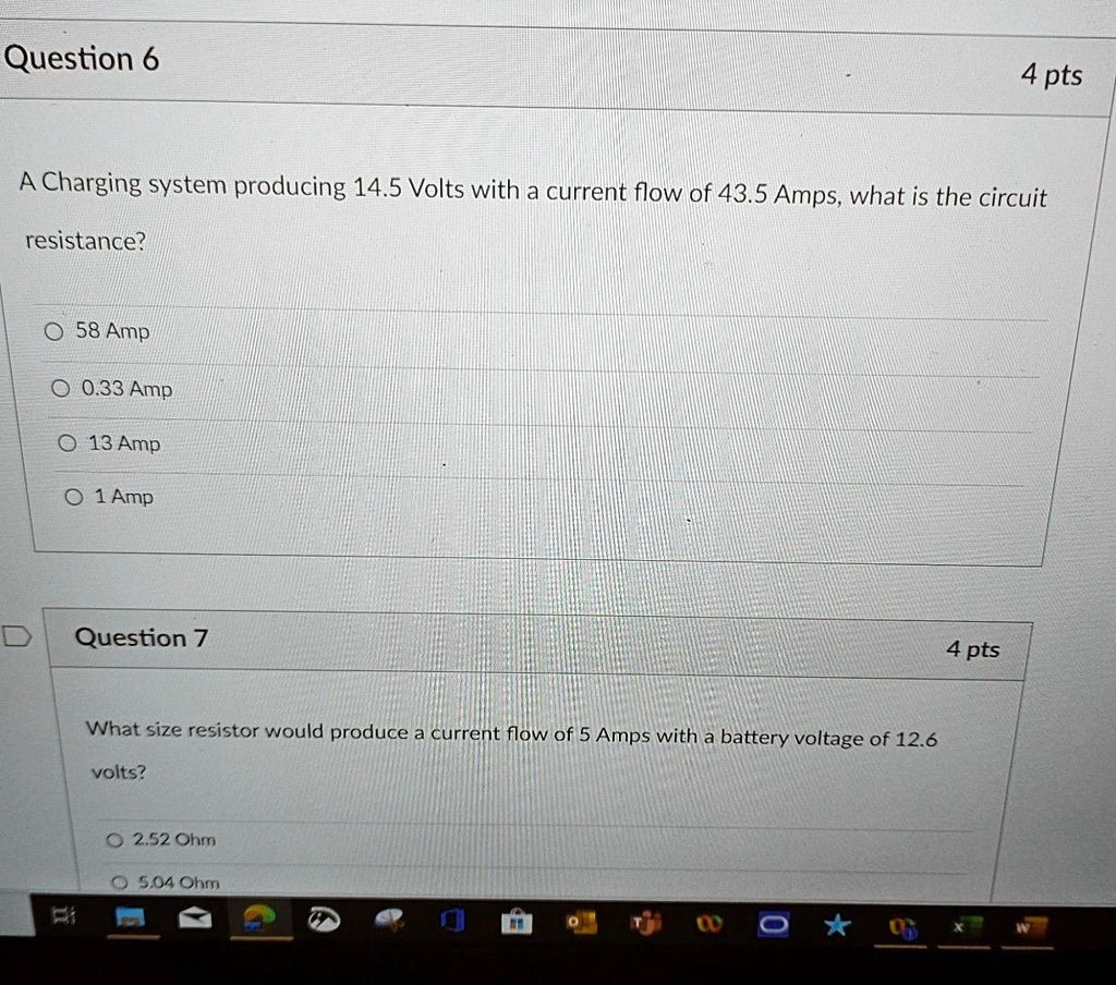 Question 6
4 pts
A Charging system producing 14.5 Volts with a current flow of 43.5 Amps, what is the circuit
resistance?
58 Amp
0.33 Amp
13 Amp
1 Amp
Question 7
4 pts
What size resistor would produce a current flow of 5 Amps with a battery voltage of 12.6
volts?
2.52 Ohm
5.04 Ohm