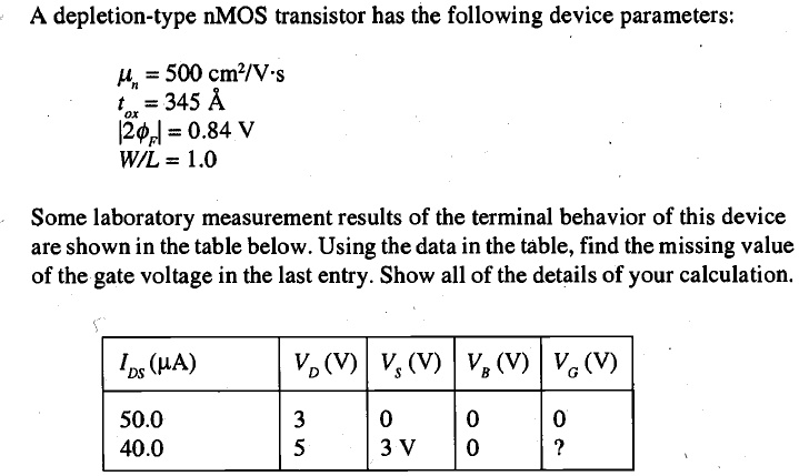 A depletion-type nMOS transistor has the following device parameters:
mun = 500 cm^2/Vcdots
tox = 345 Å
|2phif| = 0.84 V
W/L = 1.0
Some laboratory measurement results of the terminal behavior of this device are shown in the table below. Using the data in the table, find the missing value of the gate voltage in the last entry. Show all of the details of your calculation.
eginarray|c|c|c|c|c|
hline
IDS (mu A)     VD (V)     VS (V)     VB (V)     VG (V) hline
50.0     3     0     0     0 40.0     5     3 V     0     ? hline
endarray