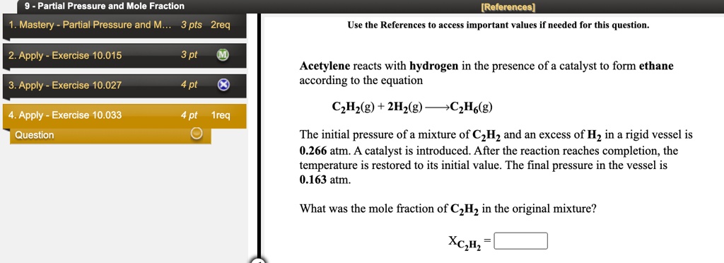 Acetylene reacts with hydrogen in the presence of a catalyst to form ethane according to the equation
C2H2(g) + 2H2(g) ? C2H6(g)
The initial pressure of a mixture of C2H2 and an excess of H2 in a rigid vessel is 0.266 atm. A catalyst is introduced. After the reaction reaches completion, the temperature is restored to its initial value. The final pressure in the vessel is 0.163 atm.
What was the mole fraction of C2H2 in the original mixture?
XC2H2 =