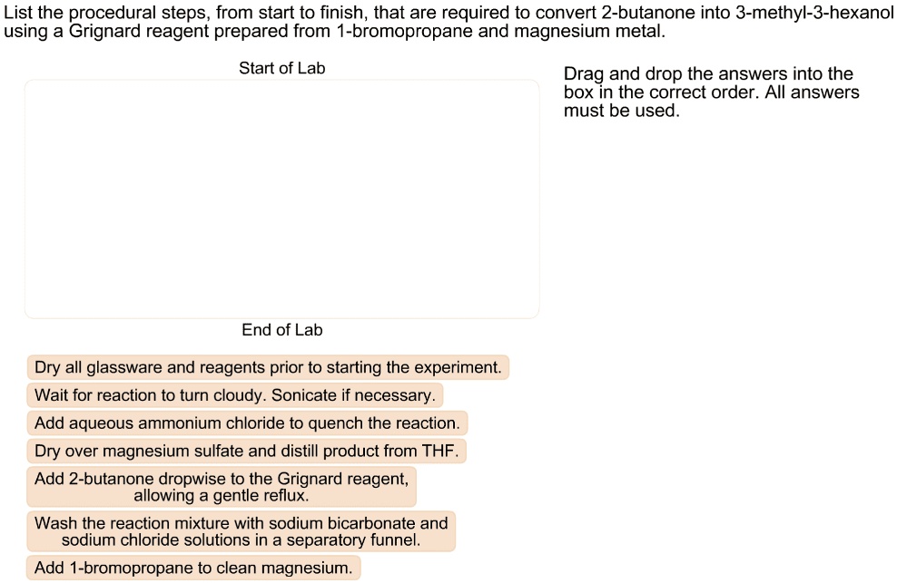 List the procedural steps, from start to finish, that are required to convert 2-butanone into 3-methyl-3-hexanol using a Grignard reagent prepared from 1-bromopropane and magnesium metal.
Dry all glassware and reagents prior to starting the experiment.
Wait for reaction to turn cloudy. Sonicate if necessary.
Add aqueous ammonium chloride to quench the reaction.
Dry over magnesium sulfate and distill product from THF.
Add 2-butanone dropwise to the Grignard reagent, allowing a gentle reflux.
Wash the reaction mixture with sodium bicarbonate and sodium chloride solutions in a separatory funnel.
Add 1-bromopropane to clean magnesium.