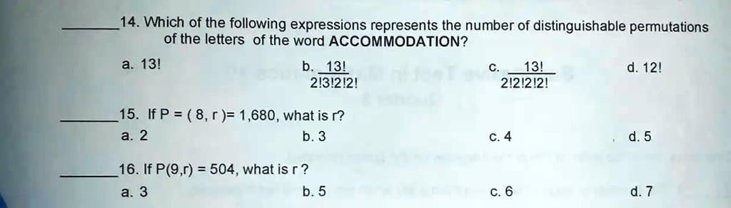 14. Which of the following expressions represents the number of distinguishable permutations
of the letters of the word ACCOMMODATION?
a. 13!
b. (13!)/(2!3!2!2!)
c. (13!)/(2!2!2!2!)
d. 12!
15. If P = (8, r )= 1,680, what is r?
a. 2
b. 3
c. 4
d. 5
16. If P(9,r) = 504, what is r?
a. 3
b. 5
c. 6
d. 7