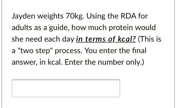 Jayden weights 70kg. Using the RDA for adults as a guide, how much protein would she need each day in terms of kcal? (This is a "two step" process. You enter the final answer, in kcal. Enter the number only.)