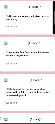1
(1 mark) *
(1)The area under V-t graph gives the —of a body.

Your answer
[2]
(1 mark) *
(2)Among the four fundamental forces, –is the strongest force.

Your answer

3
(1 mark) *
(3)The buoyant force acting on an object immersed in a fluid is equal to the weight of the-displaced.

Your answer
(1 mark) *