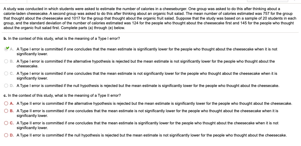 A study was conducted in which students were asked to estimate the number of calories in a cheeseburger. One group was asked to do this after thinking about a calorie-laden cheesecake. A second group was asked to do this after thinking about an organic fruit salad. The mean number of calories estimated was 757 for the group that thought about the cheesecake and 1017 for the group that thought about the organic fruit salad. Suppose that the study was based on a sample of 20 students in each group, and the standard deviation of the number of calories estimated was 124 for the people who thought about the cheesecake first and 145 for the people who thought about the organic fruit salad first. Complete parts (a) through (e) below.

b. In the context of this study, what is the meaning of a Type I error?
A. A Type I error is committed if one concludes that the mean estimate is significantly lower for the people who thought about the cheesecake when it is not significantly lower.
B. A Type I error is committed if the alternative hypothesis is rejected but the mean estimate is not significantly lower for the people who thought about the cheesecake.
C. A Type I error is committed if one concludes that the mean estimate is not significantly lower for the people who thought about the cheesecake when it is significantly lower.
D. A Type I error is committed if the null hypothesis is rejected but the mean estimate is significantly lower for the people who thought about the cheesecake.

c. In the context of this study, what is the meaning of a Type II error?
A. A Type II error is committed if the alternative hypothesis is rejected but the mean estimate is significantly lower for the people who thought about the cheesecake.
B. A Type II error is committed if one concludes that the mean estimate is not significantly lower for the people who thought about the cheesecake when it is significantly lower.
C. A Type II error is committed if one concludes that the mean estimate is significantly lower for the people who thought about the cheesecake when it is not significantly lower.
D. A Type II error is committed if the null hypothesis is rejected but the mean estimate is not significantly lower for the people who thought about the cheesecake.
