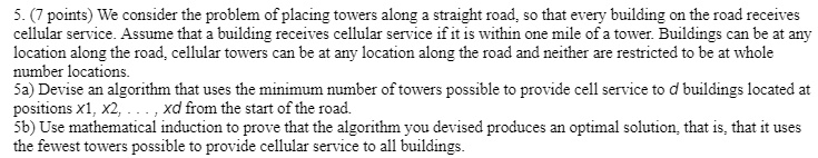 5. (7 points) We consider the problem of placing towers along a straight road, so that every building on the road receives
cellular service. Assume that a building receives cellular service if it is within one mile of a tower. Buildings can be at any
location along the road, cellular towers can be at any location along the road and neither are restricted to be at whole
number locations.
5a) Devise an algorithm that uses the minimum number of towers possible to provide cell service to d buildings located at
positions x1, x2, …, xd from the start of the road.
5b) Use mathematical induction to prove that the algorithm you devised produces an optimal solution, that is, that it uses
the fewest towers possible to provide cellular service to all buildings.