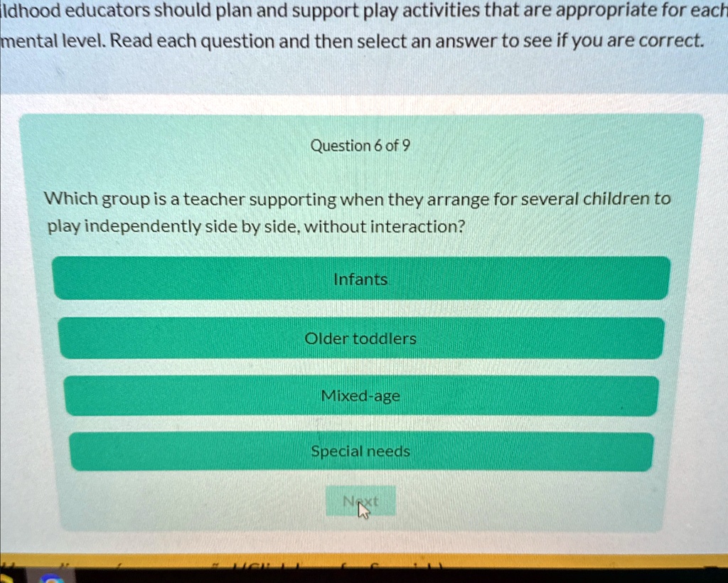 Idhood educators should plan and support play activities that are appropriate for each
mental level. Read each question and then select an answer to see if you are correct.
Question 6 of 9
Which group is a teacher supporting when they arrange for several children to
play independently side by side, without interaction?
Infants
Older toddlers
Mixed-age
Special needs
Next