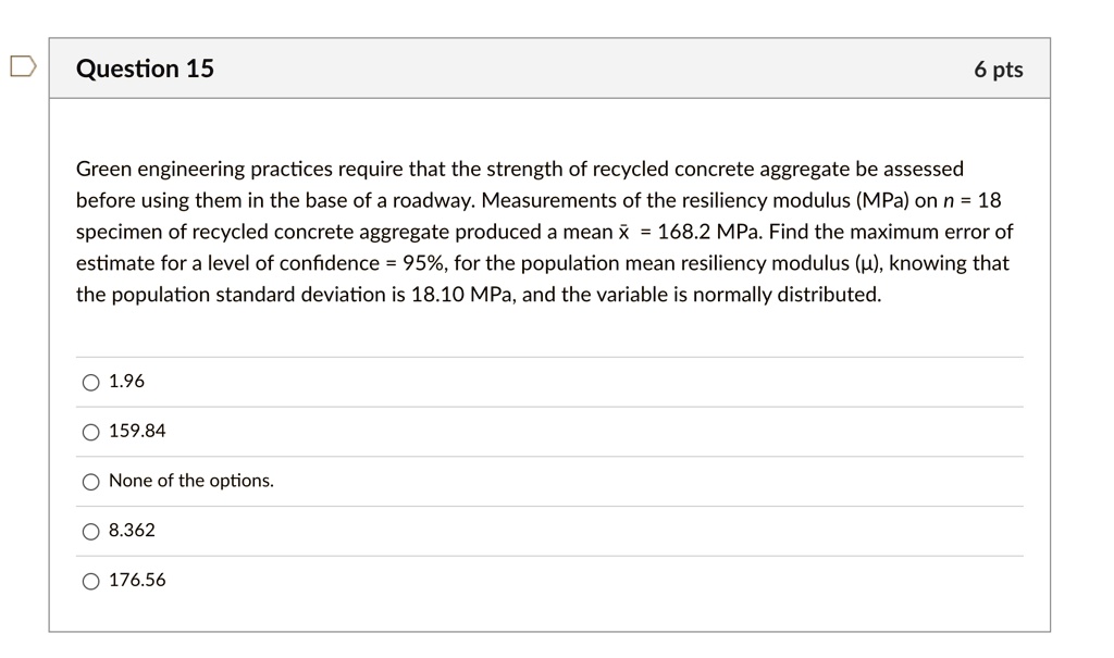 Question 15
6 pts
Green engineering practices require that the strength of recycled concrete aggregate be assessed
before using them in the base of a roadway. Measurements of the resiliency modulus (MPa) on n = 18
specimen of recycled concrete aggregate produced a mean x̅ = 168.2 MPa. Find the maximum error of
estimate for a level of confidence = 95%, for the population mean resiliency modulus ($\mu$), knowing that
the population standard deviation is 18.10 MPa, and the variable is normally distributed.
? 1.96
? 159.84
None of the options.
? 8.362
? 176.56
