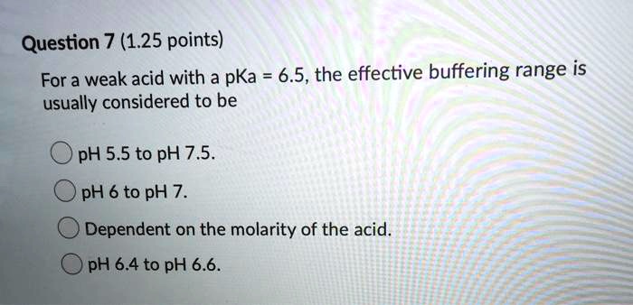 For a weak acid with a pKa = 6.5, the effective buffering range is usually considered to be

pH 5.5 to pH 7.5.
pH 6 to pH 7.
Dependent on the molarity of the acid.
pH 6.4 to pH 6.6.