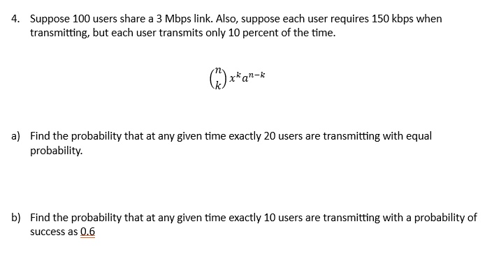 4. Suppose 100 users share a 3 Mbps link. Also, suppose each user requires 150 kbps when transmitting, but each user transmits only 10 percent of the time.

nkx^k a^n-k 

a) Find the probability that at any given time exactly 20 users are transmitting with equal probability.

b) Find the probability that at any given time exactly 10 users are transmitting with a probability of success as 0.6