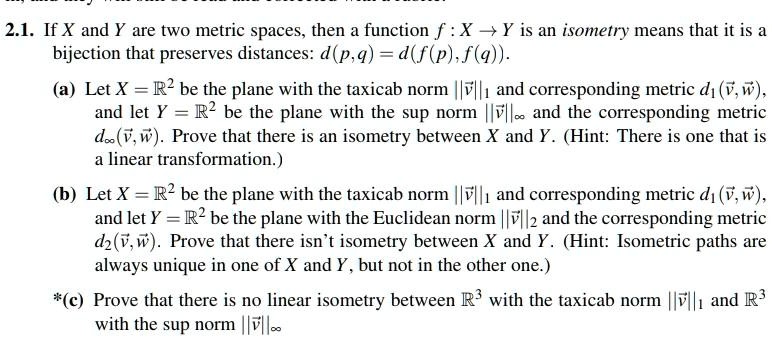 2.1. If X and Y are two metric spaces, then a function f : X ? Y is an isometry means that it is a bijection that preserves distances: d(p,q) = d(f(p), f(q)).

(a) Let X = ?² be the plane with the taxicab norm ||?v||? and corresponding metric d?(?v, ?w), and let Y = ?² be the plane with the sup norm ||?v||? and the corresponding metric d?(?v, ?w). Prove that there is an isometry between X and Y. (Hint: There is one that is a linear transformation.)

(b) Let X = ?² be the plane with the taxicab norm ||?v||? and corresponding metric d?(?v, ?w), and let Y = ?² be the plane with the Euclidean norm ||?v||? and the corresponding metric d?(?v, ?w). Prove that there isn't isometry between X and Y. (Hint: Isometric paths are always unique in one of X and Y, but not in the other one.)

*(c) Prove that there is no linear isometry between ?³ with the taxicab norm ||?v||? and ?³ with the sup norm ||?v||?