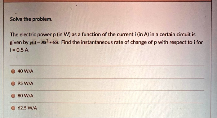 Solve the problem.

The electric power p (in W) as a function of the current i (in A) in a certain circuit is given by p(i) = 30i^2 + 65i. Find the instantaneous rate of change of p with respect to i for i = 0.5 A.

40 W/A
95 W/A
80 W/A
62.5 W/A