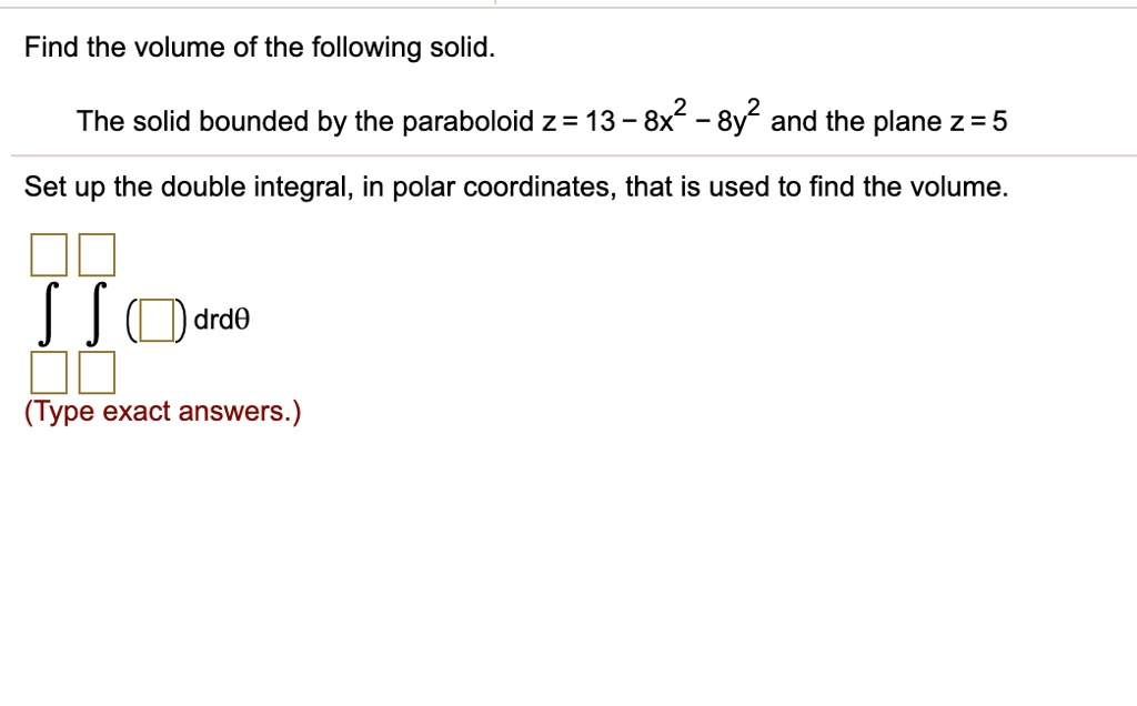 Find the volume of the following solid.
The solid bounded by the paraboloid z = 13 - 8x^2 - 8y^2 and the plane z = 5
Set up the double integral, in polar coordinates, that is used to find the volume.
? ? ( ) drd?
(Type exact answers.)