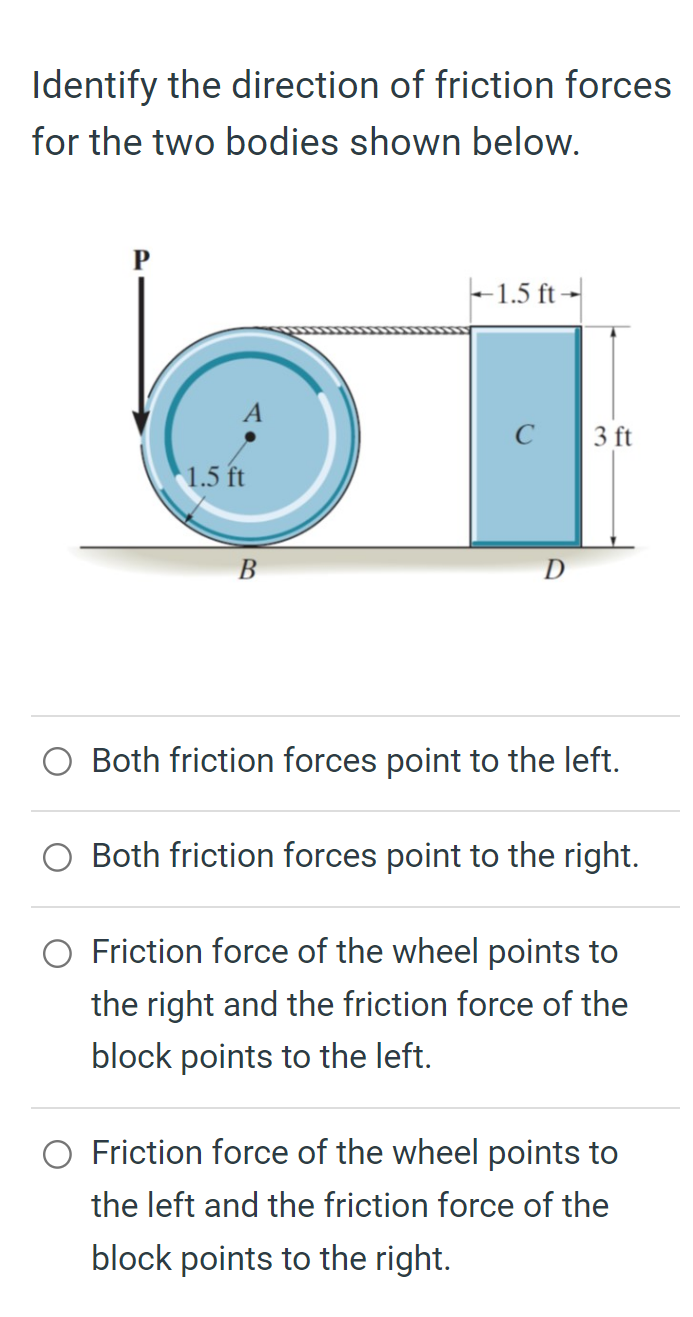 Identify the direction of friction forces for the two bodies shown below.
Both friction forces point to the left.
Both friction forces point to the right.
Friction force of the wheel points to the right and the friction force of the block points to the left.
Friction force of the wheel points to the left and the friction force of the block points to the right.