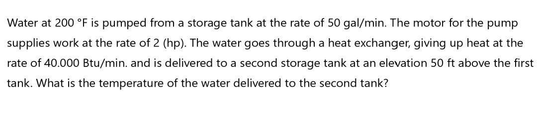 Water at 200^∘F is pumped from a storage tank at the rate of 50 gal / min. The motor for the pump supplies work at the rate of 2 (hp). The water goes through a heat exchanger, giving up heat at the rate of 40.000 Btu / min. and is delivered to a second storage tank at an elevation 50 ft above the first tank. What is the temperature of the water delivered to the second tank?