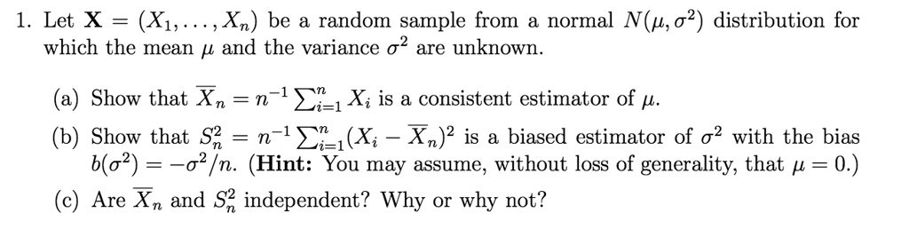 1. Let X = (X1,..., Xn) be a random sample from a normal N(?, ?²) distribution for which the mean ? and the variance ?² are unknown.

(a) Show that X?n = n?¹ ????? Xi is a consistent estimator of ?.
(b) Show that Sn² = n?¹ ????? (Xi - X?n)² is a biased estimator of ?² with the bias b(?²) = -?²/n. (Hint: You may assume, without loss of generality, that ? = 0.)
(c) Are X?n and Sn² independent? Why or why not?