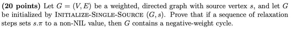 (20 points) Let G = (V, E) be a weighted, directed graph with source vertex s, and let G be initialized by INITIALIZE-SINGLE-SOURCE (G, s). Prove that if a sequence of relaxation steps sets s.? to a non-NIL value, then G contains a negative-weight cycle.