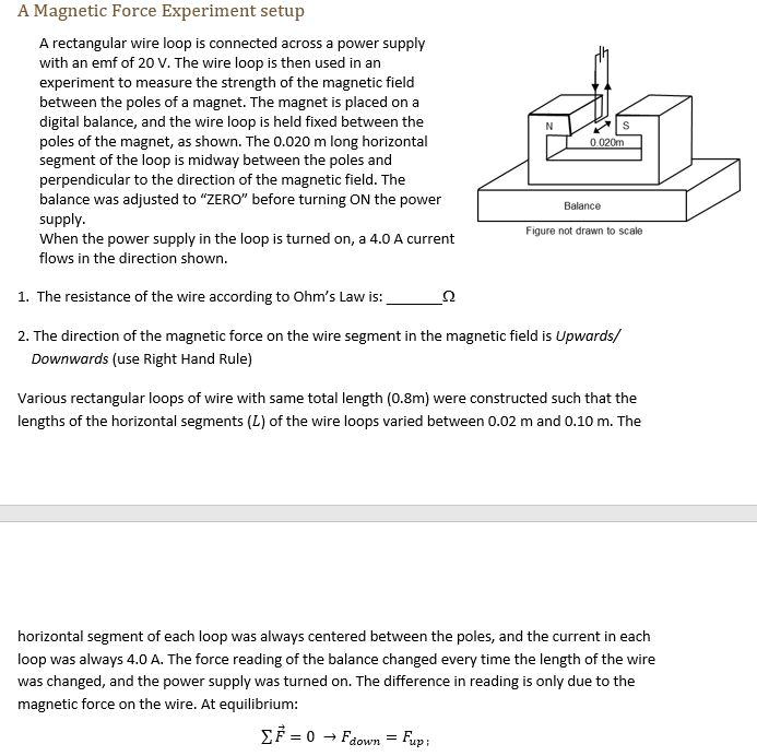 A Magnetic Force Experiment setup
A rectangular wire loop is connected across a power supply with an emf of 20 V. The wire loop is then used in an experiment to measure the strength of the magnetic field between the poles of a magnet. The magnet is placed on a digital balance, and the wire loop is held fixed between the poles of the magnet, as shown. The 0.020 m long horizontal segment of the loop is midway between the poles and perpendicular to the direction of the magnetic field. The balance was adjusted to "ZERO" before turning ON the power supply.
When the power supply in the loop is turned on, a 4.0 A current flows in the direction shown.
1. The resistance of the wire according to Ohm’s Law is:  ??
2. The direction of the magnetic force on the wire segment in the magnetic field is Upwards/ Downwards (use Right Hand Rule)
Various rectangular loops of wire with same total length (0.8m) were constructed such that the lengths of the horizontal segments (L) of the wire loops varied between 0.02 m and 0.10 m. The horizontal segment of each loop was always centered between the poles, and the current in each loop was always 4.0 A. The force reading of the balance changed every time the length of the wire was changed, and the power supply was turned on. The difference in reading is only due to the magnetic force on the wire. At equilibrium:
? F? = 0 ? Fdown = Fup;